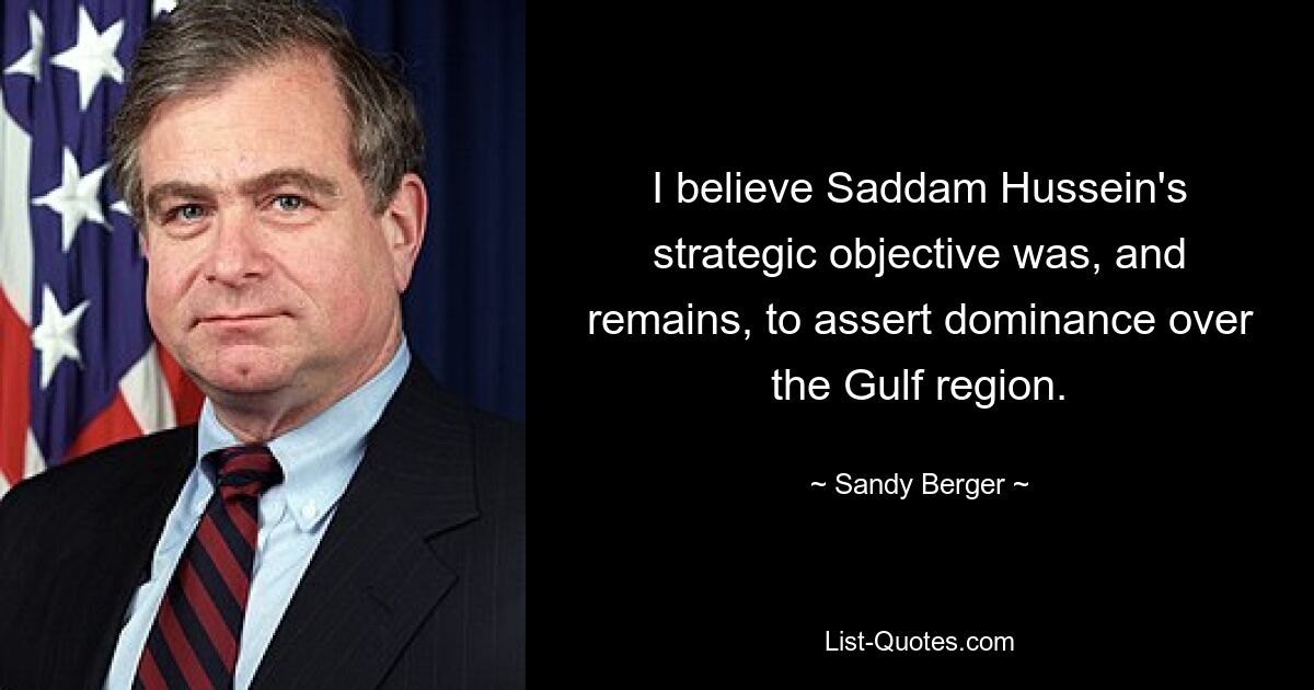 I believe Saddam Hussein's strategic objective was, and remains, to assert dominance over the Gulf region. — © Sandy Berger