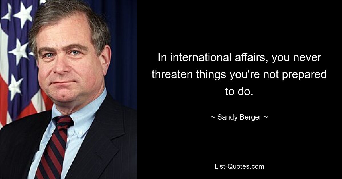 In international affairs, you never threaten things you're not prepared to do. — © Sandy Berger