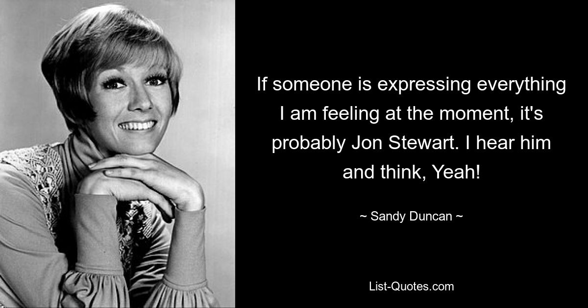 If someone is expressing everything I am feeling at the moment, it's probably Jon Stewart. I hear him and think, Yeah! — © Sandy Duncan