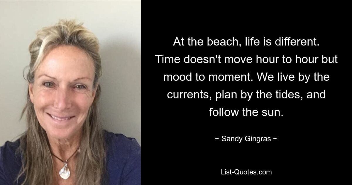 At the beach, life is different. Time doesn't move hour to hour but mood to moment. We live by the currents, plan by the tides, and follow the sun. — © Sandy Gingras