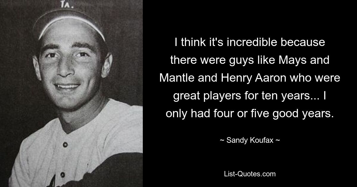 I think it's incredible because there were guys like Mays and Mantle and Henry Aaron who were great players for ten years... I only had four or five good years. — © Sandy Koufax