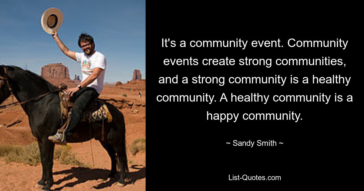 It's a community event. Community events create strong communities, and a strong community is a healthy community. A healthy community is a happy community. — © Sandy Smith