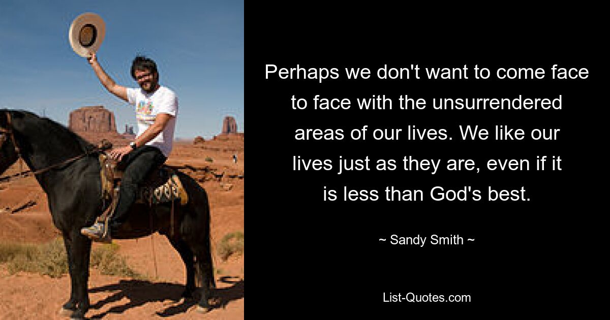 Perhaps we don't want to come face to face with the unsurrendered areas of our lives. We like our lives just as they are, even if it is less than God's best. — © Sandy Smith