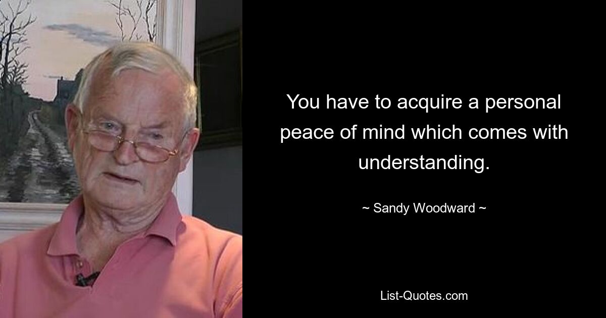 You have to acquire a personal peace of mind which comes with understanding. — © Sandy Woodward