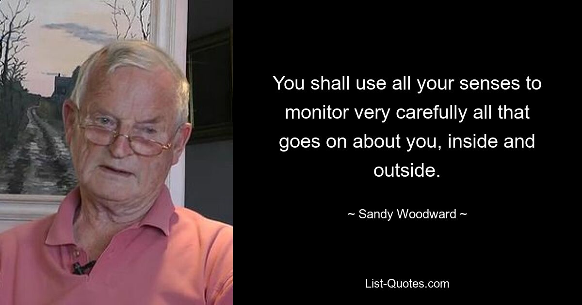 You shall use all your senses to monitor very carefully all that goes on about you, inside and outside. — © Sandy Woodward