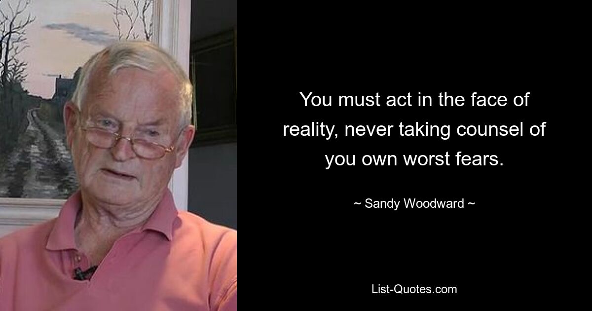 You must act in the face of reality, never taking counsel of you own worst fears. — © Sandy Woodward