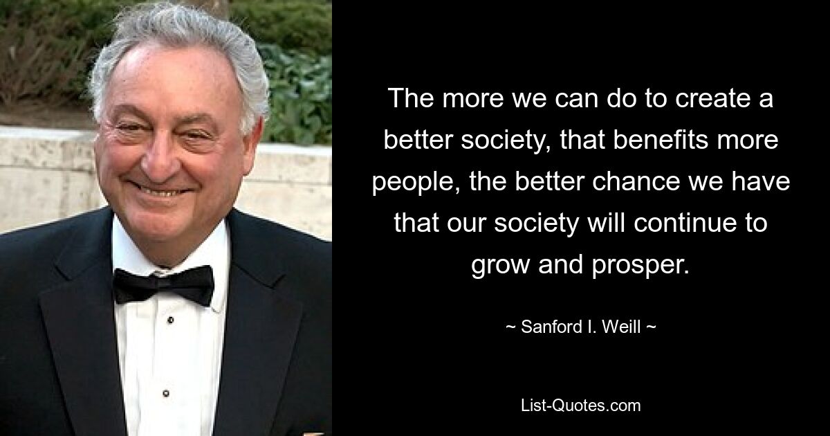 The more we can do to create a better society, that benefits more people, the better chance we have that our society will continue to grow and prosper. — © Sanford I. Weill