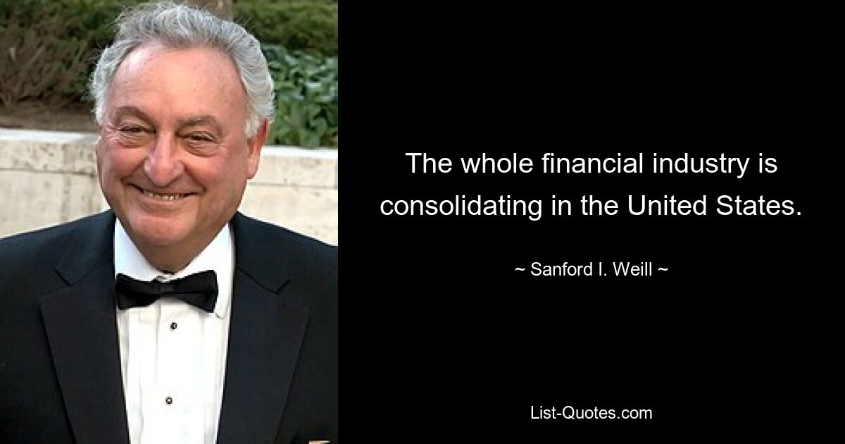 The whole financial industry is consolidating in the United States. — © Sanford I. Weill