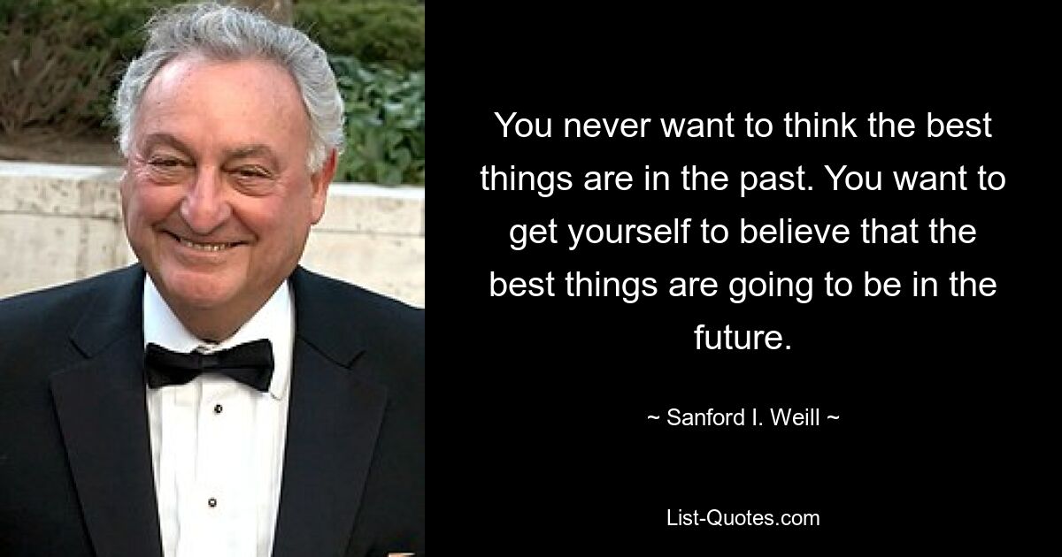 You never want to think the best things are in the past. You want to get yourself to believe that the best things are going to be in the future. — © Sanford I. Weill