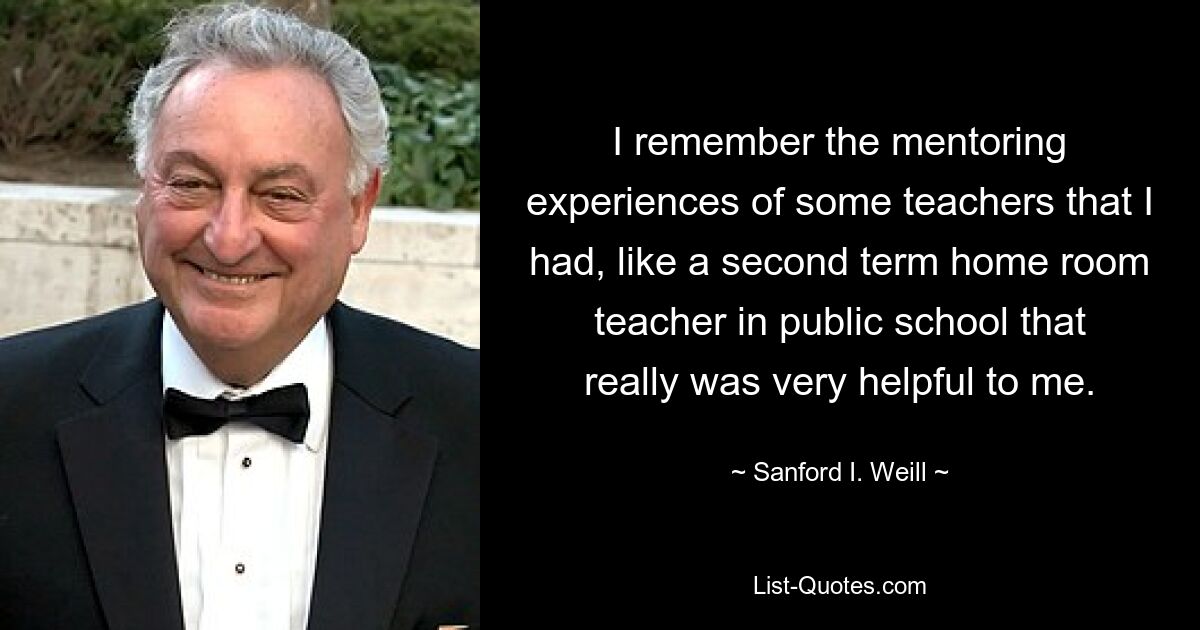 Ich erinnere mich an die Mentoring-Erfahrungen einiger Lehrer, die ich gemacht habe, wie zum Beispiel eines Klassenlehrers im zweiten Semester an einer öffentlichen Schule, der mir wirklich sehr geholfen hat. — © Sanford I. Weill