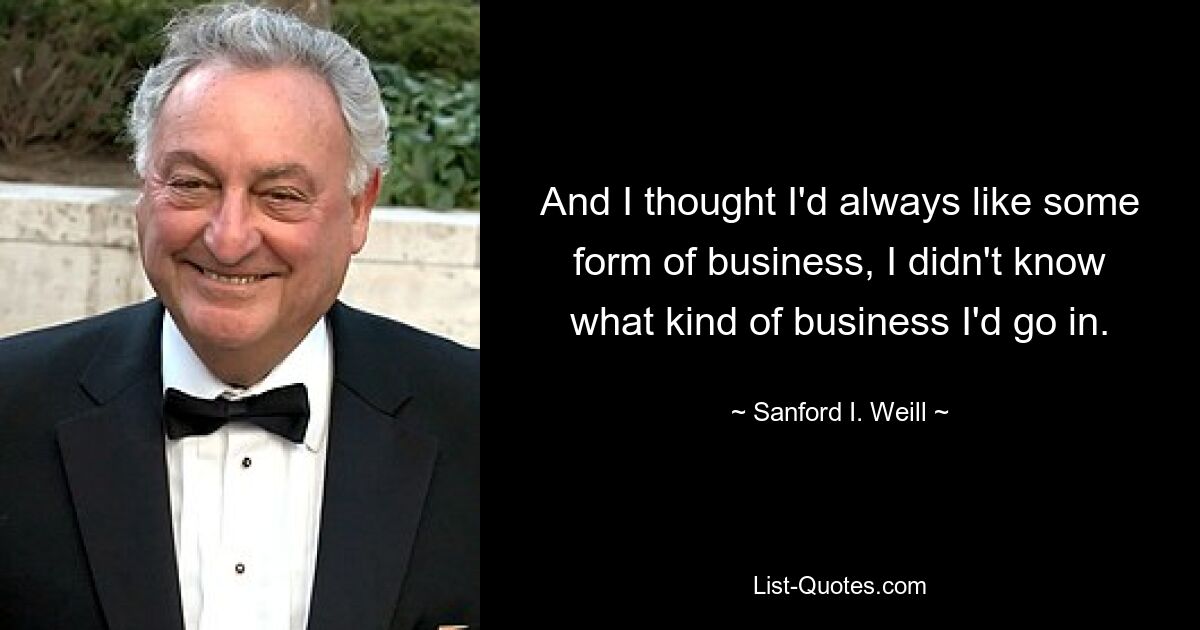 And I thought I'd always like some form of business, I didn't know what kind of business I'd go in. — © Sanford I. Weill