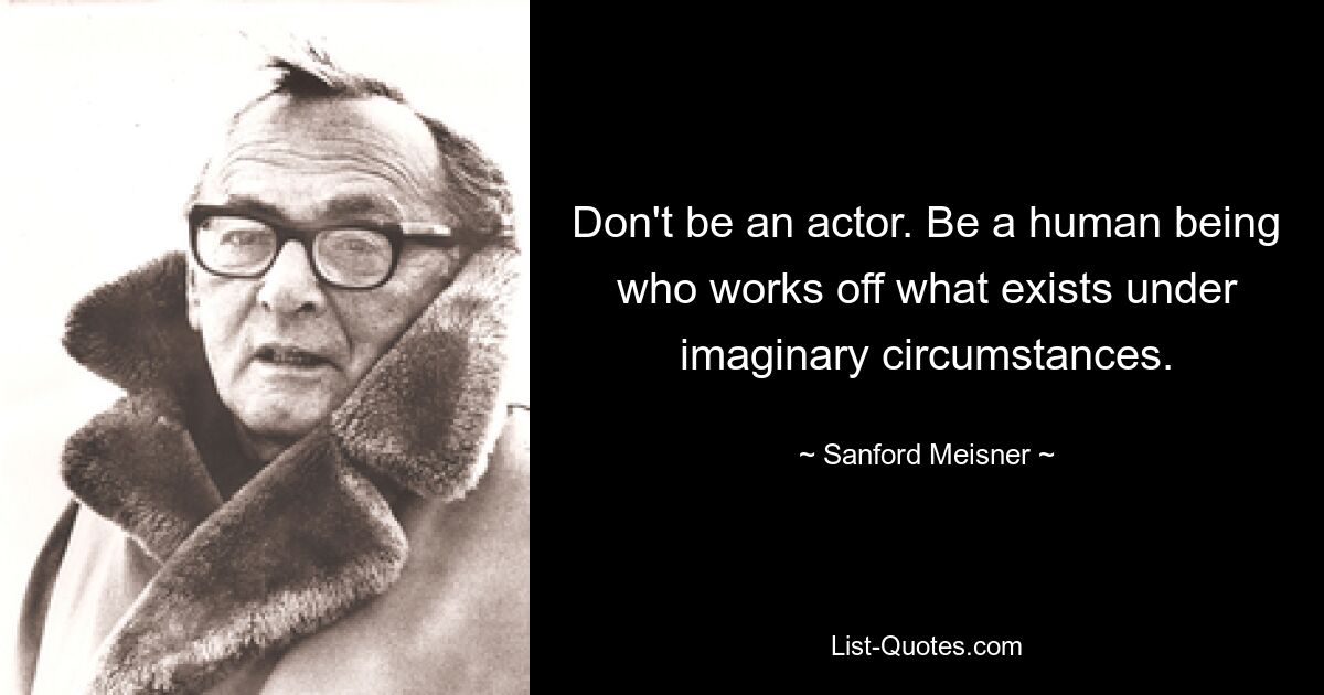 Don't be an actor. Be a human being who works off what exists under imaginary circumstances. — © Sanford Meisner