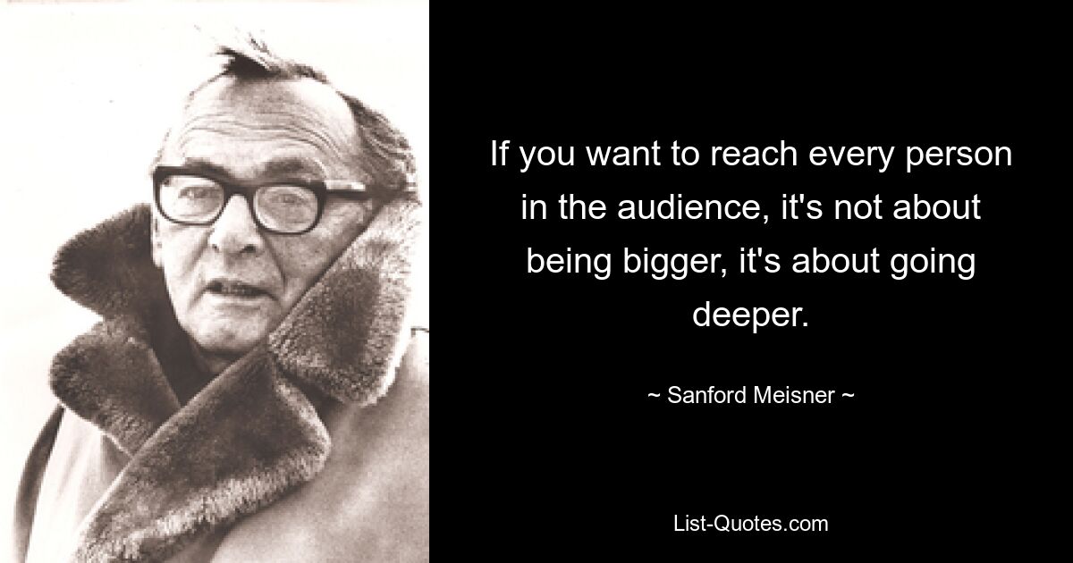 If you want to reach every person in the audience, it's not about being bigger, it's about going deeper. — © Sanford Meisner