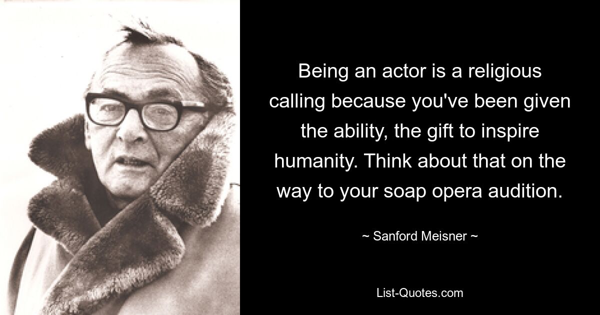 Being an actor is a religious calling because you've been given the ability, the gift to inspire humanity. Think about that on the way to your soap opera audition. — © Sanford Meisner