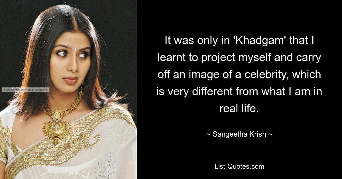 It was only in 'Khadgam' that I learnt to project myself and carry off an image of a celebrity, which is very different from what I am in real life. — © Sangeetha Krish