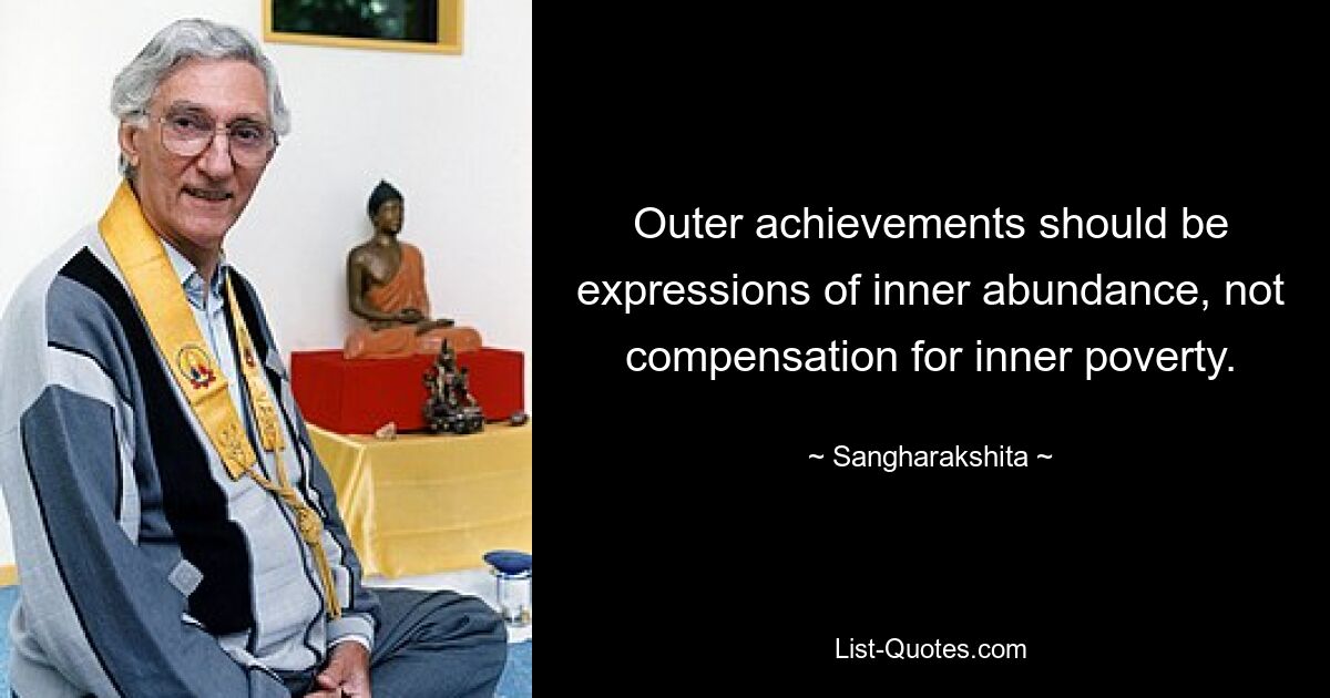 Outer achievements should be expressions of inner abundance, not compensation for inner poverty. — © Sangharakshita