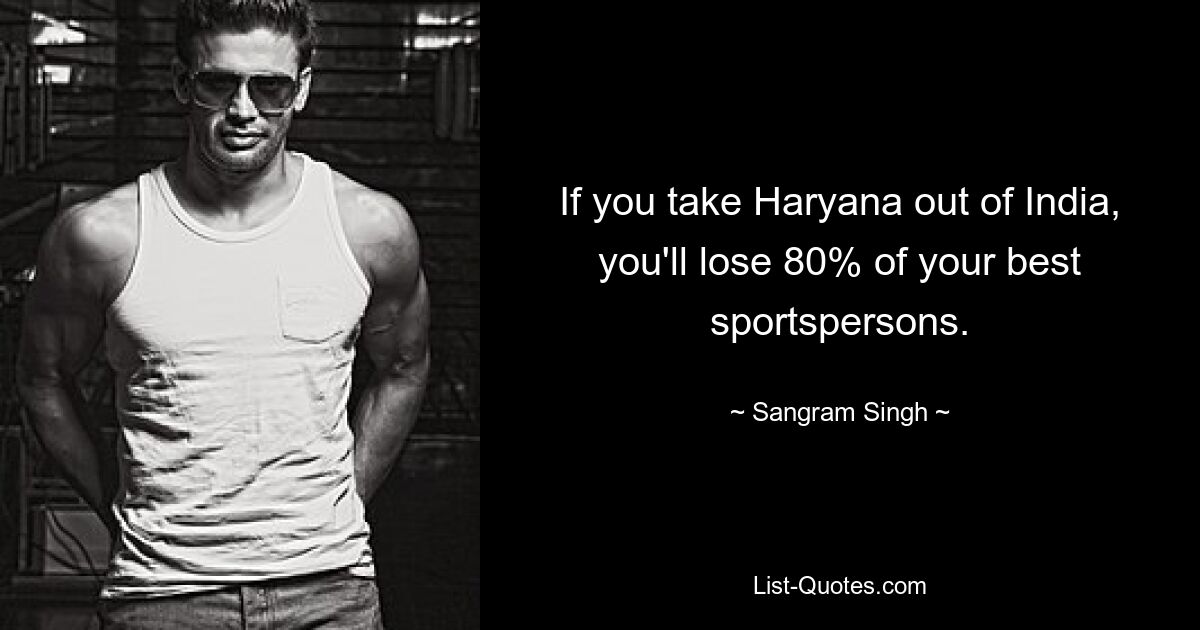 If you take Haryana out of India, you'll lose 80% of your best sportspersons. — © Sangram Singh