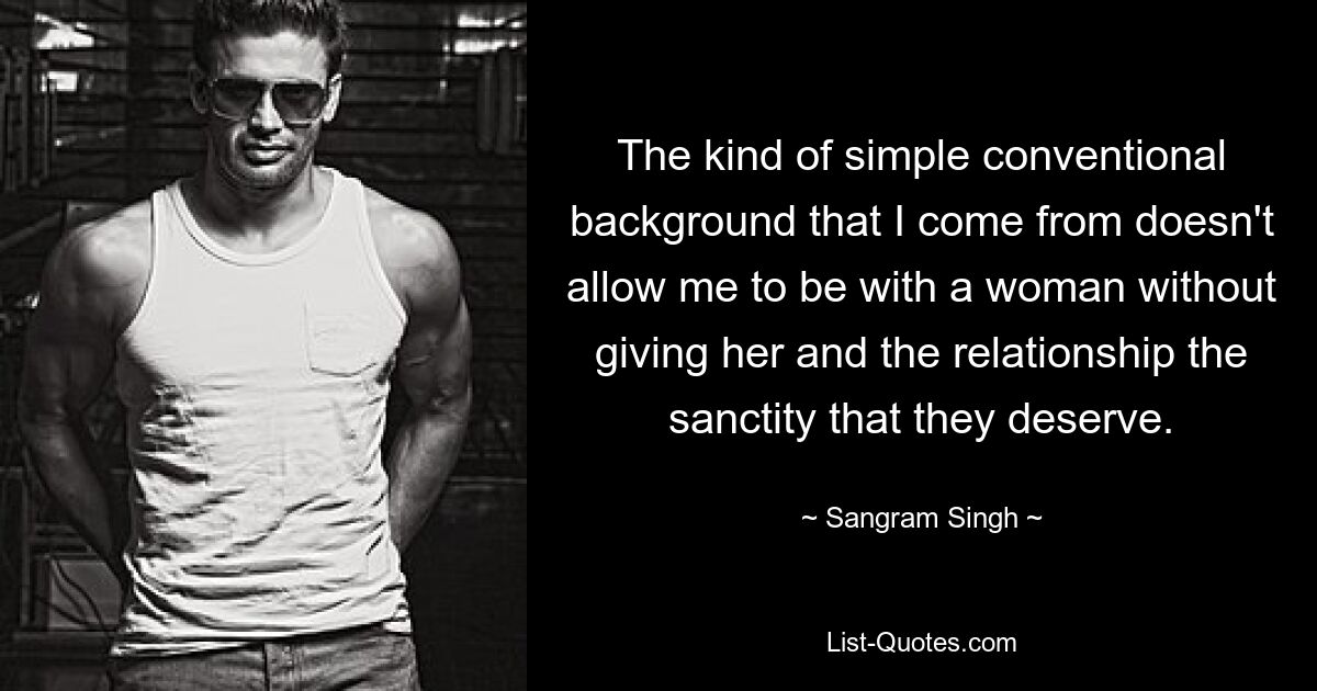 The kind of simple conventional background that I come from doesn't allow me to be with a woman without giving her and the relationship the sanctity that they deserve. — © Sangram Singh