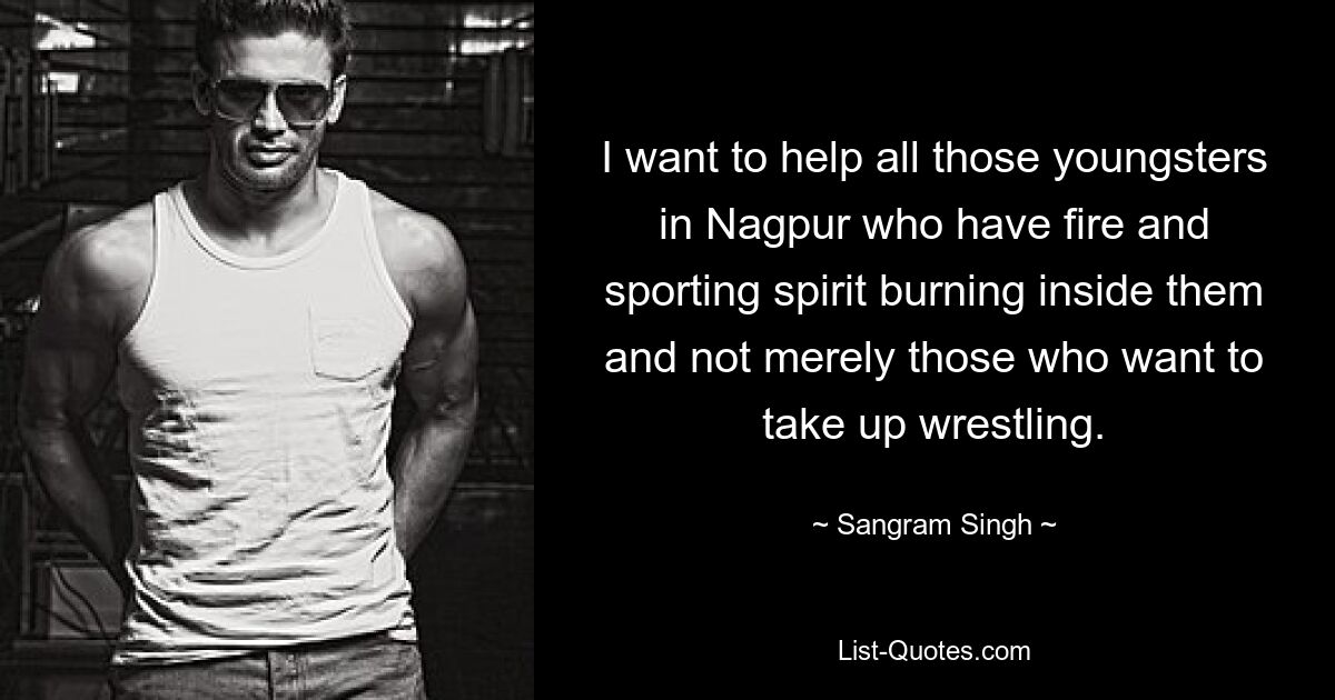 I want to help all those youngsters in Nagpur who have fire and sporting spirit burning inside them and not merely those who want to take up wrestling. — © Sangram Singh