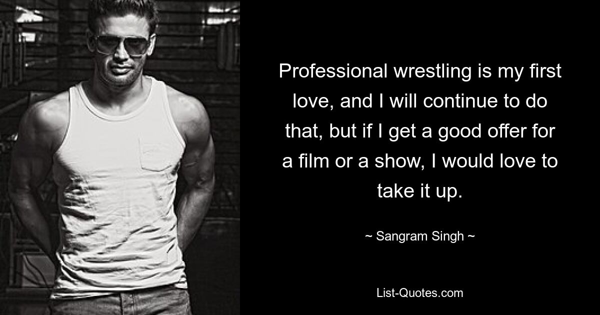 Professional wrestling is my first love, and I will continue to do that, but if I get a good offer for a film or a show, I would love to take it up. — © Sangram Singh