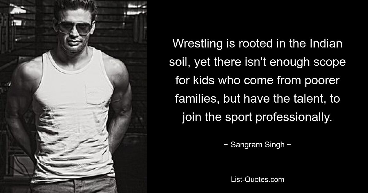 Wrestling is rooted in the Indian soil, yet there isn't enough scope for kids who come from poorer families, but have the talent, to join the sport professionally. — © Sangram Singh