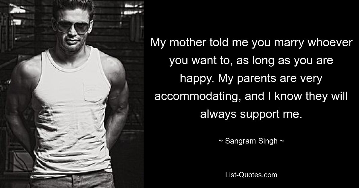 My mother told me you marry whoever you want to, as long as you are happy. My parents are very accommodating, and I know they will always support me. — © Sangram Singh