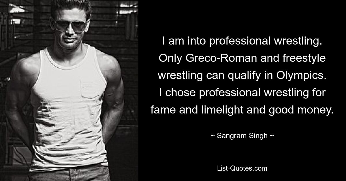 I am into professional wrestling. Only Greco-Roman and freestyle wrestling can qualify in Olympics. I chose professional wrestling for fame and limelight and good money. — © Sangram Singh