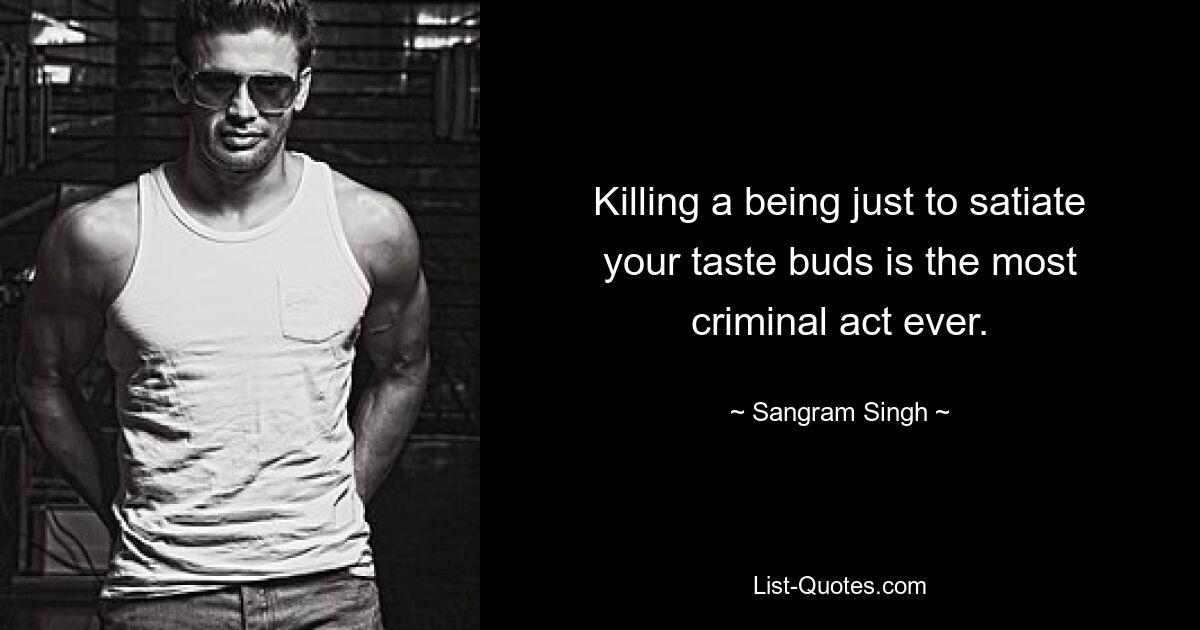 Killing a being just to satiate your taste buds is the most criminal act ever. — © Sangram Singh