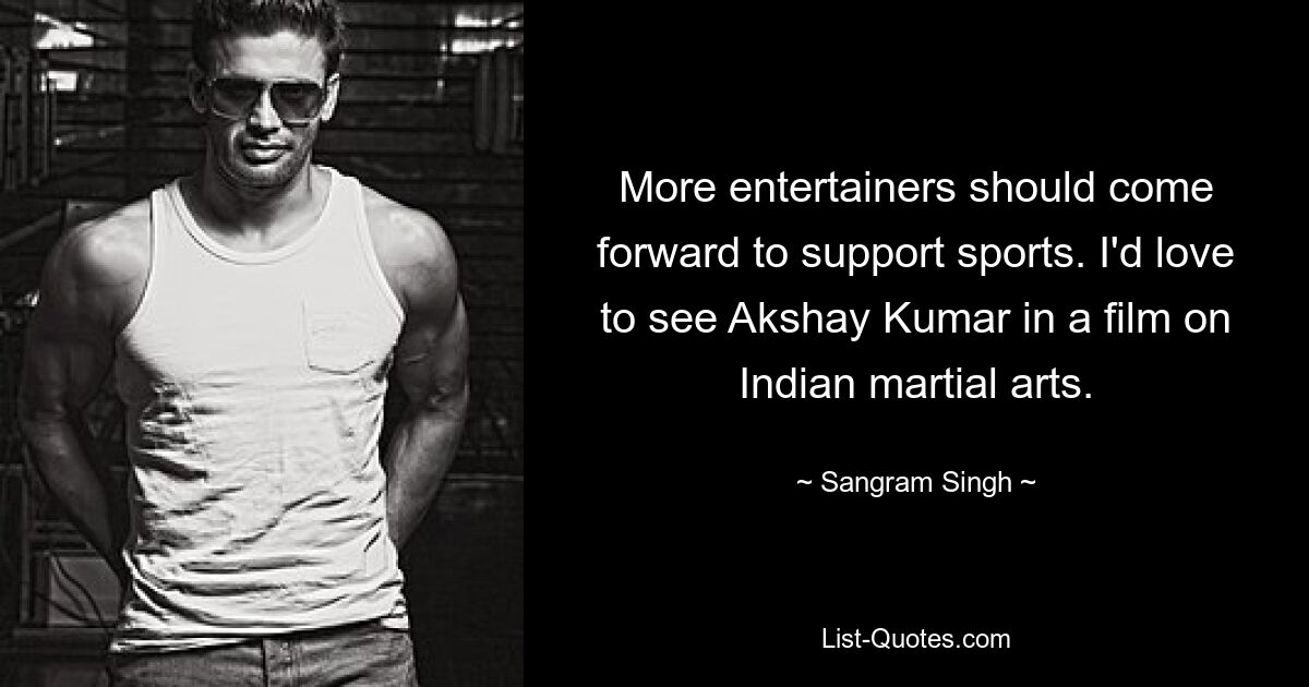 More entertainers should come forward to support sports. I'd love to see Akshay Kumar in a film on Indian martial arts. — © Sangram Singh