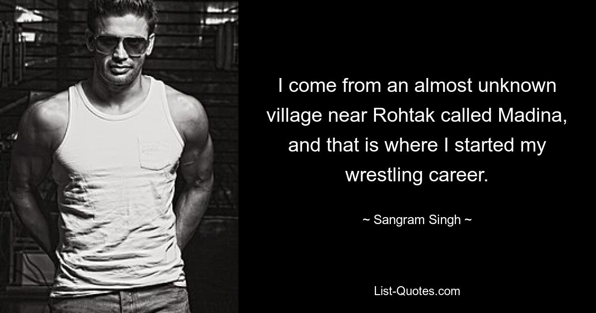 I come from an almost unknown village near Rohtak called Madina, and that is where I started my wrestling career. — © Sangram Singh