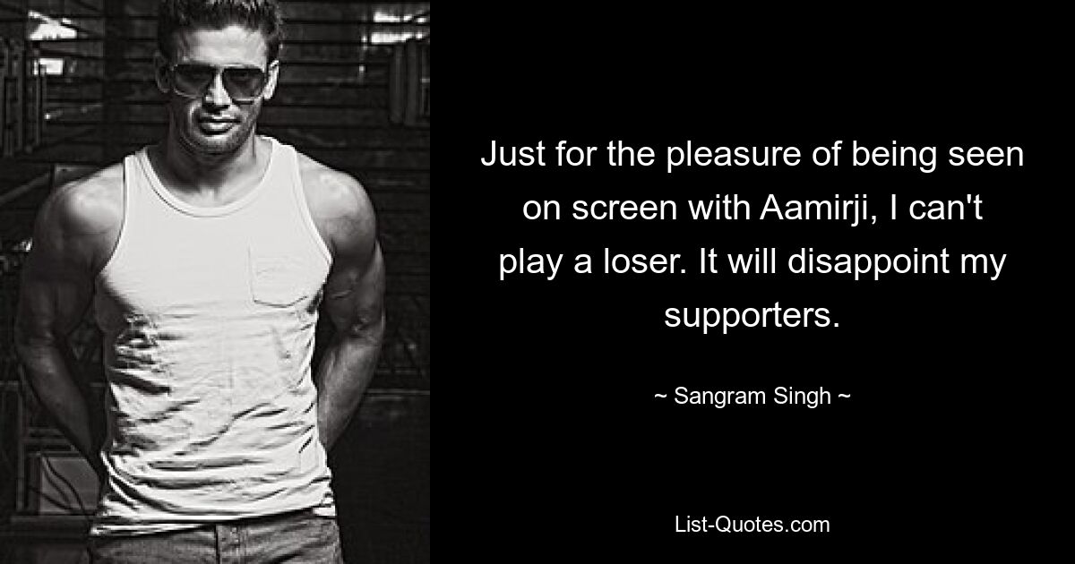 Just for the pleasure of being seen on screen with Aamirji, I can't play a loser. It will disappoint my supporters. — © Sangram Singh