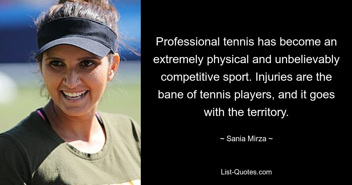 Professional tennis has become an extremely physical and unbelievably competitive sport. Injuries are the bane of tennis players, and it goes with the territory. — © Sania Mirza