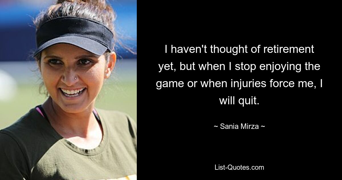 I haven't thought of retirement yet, but when I stop enjoying the game or when injuries force me, I will quit. — © Sania Mirza