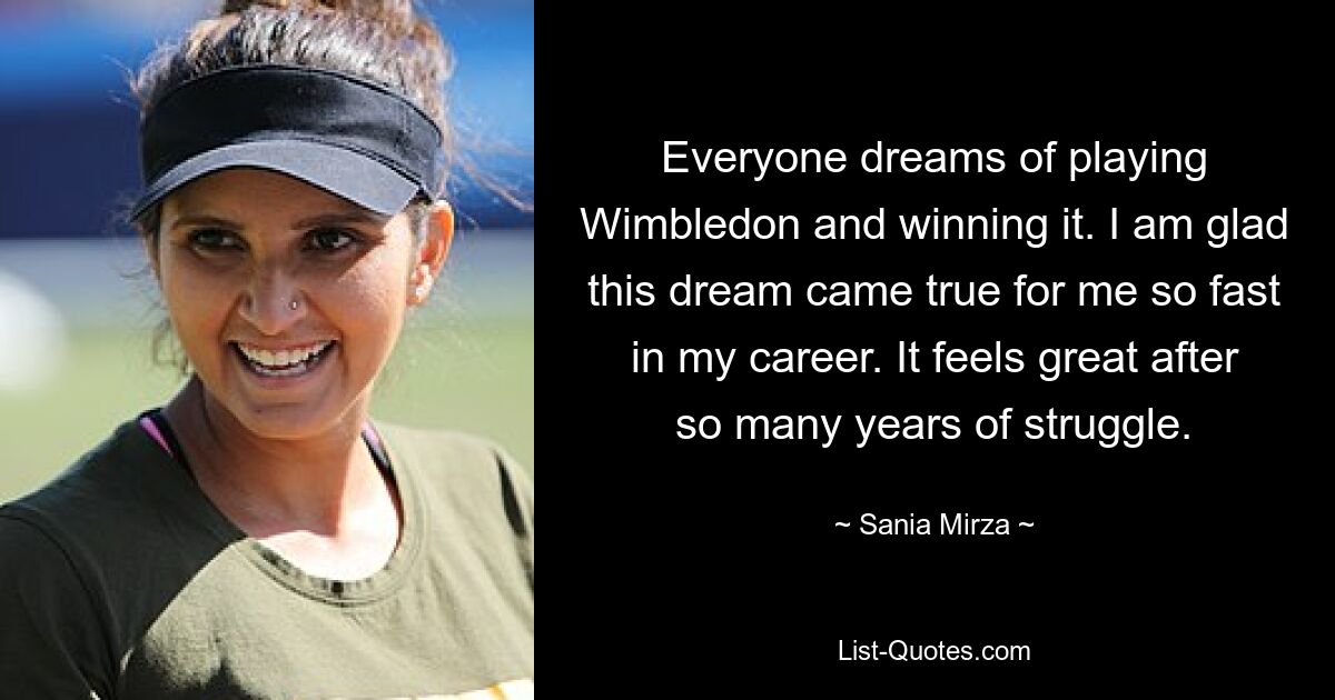 Everyone dreams of playing Wimbledon and winning it. I am glad this dream came true for me so fast in my career. It feels great after so many years of struggle. — © Sania Mirza