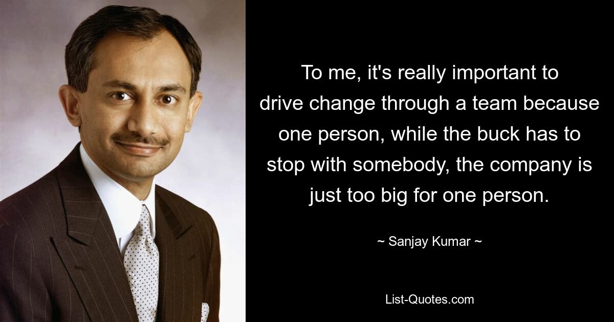 To me, it's really important to drive change through a team because one person, while the buck has to stop with somebody, the company is just too big for one person. — © Sanjay Kumar