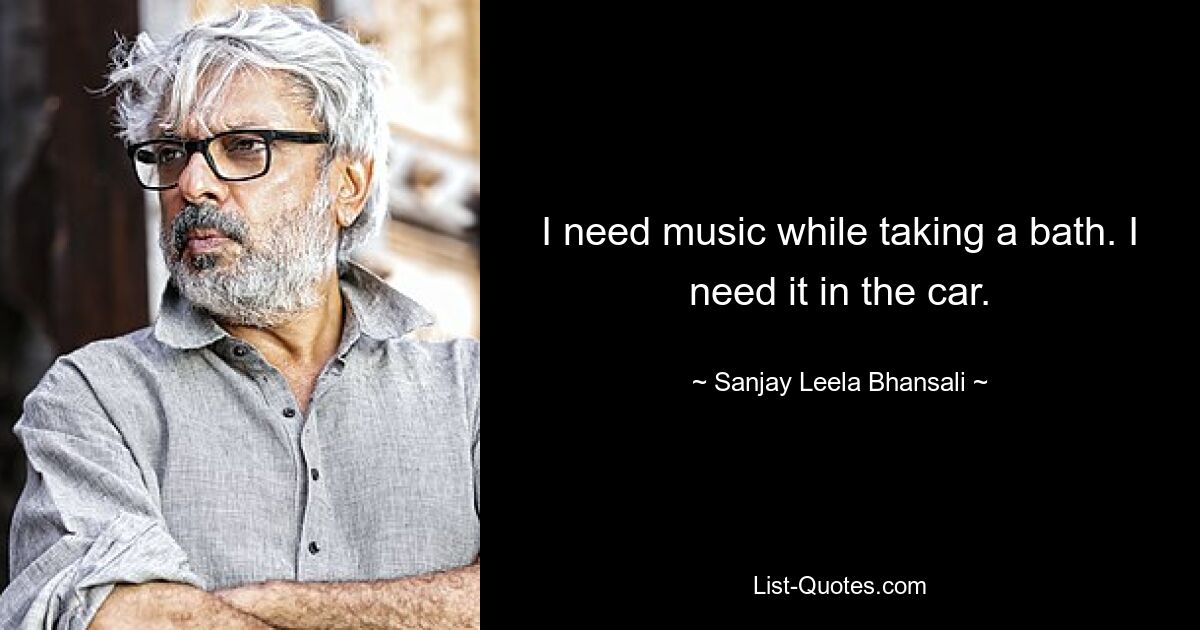 I need music while taking a bath. I need it in the car. — © Sanjay Leela Bhansali