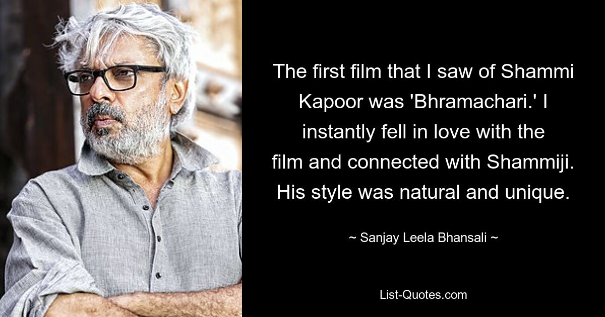 The first film that I saw of Shammi Kapoor was 'Bhramachari.' I instantly fell in love with the film and connected with Shammiji. His style was natural and unique. — © Sanjay Leela Bhansali