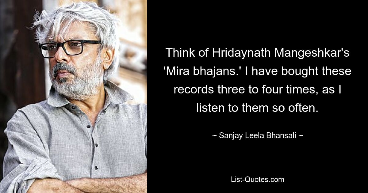 Think of Hridaynath Mangeshkar's 'Mira bhajans.' I have bought these records three to four times, as I listen to them so often. — © Sanjay Leela Bhansali