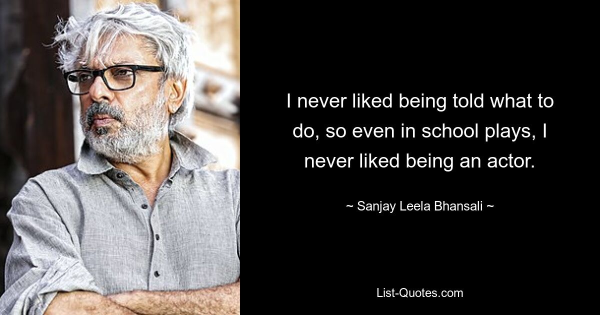 I never liked being told what to do, so even in school plays, I never liked being an actor. — © Sanjay Leela Bhansali