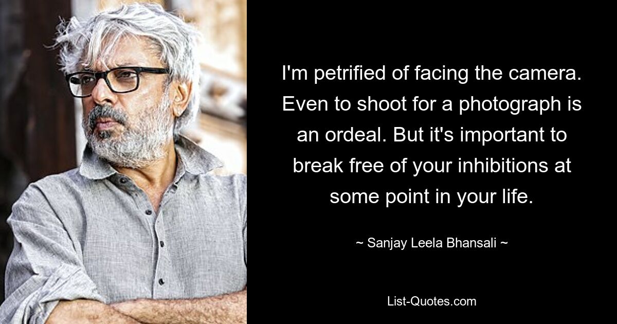 I'm petrified of facing the camera. Even to shoot for a photograph is an ordeal. But it's important to break free of your inhibitions at some point in your life. — © Sanjay Leela Bhansali