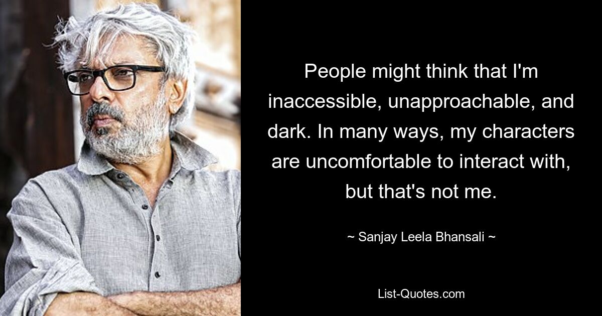 People might think that I'm inaccessible, unapproachable, and dark. In many ways, my characters are uncomfortable to interact with, but that's not me. — © Sanjay Leela Bhansali