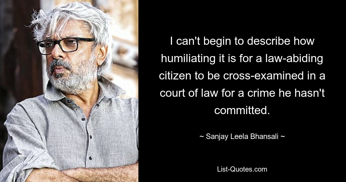 I can't begin to describe how humiliating it is for a law-abiding citizen to be cross-examined in a court of law for a crime he hasn't committed. — © Sanjay Leela Bhansali