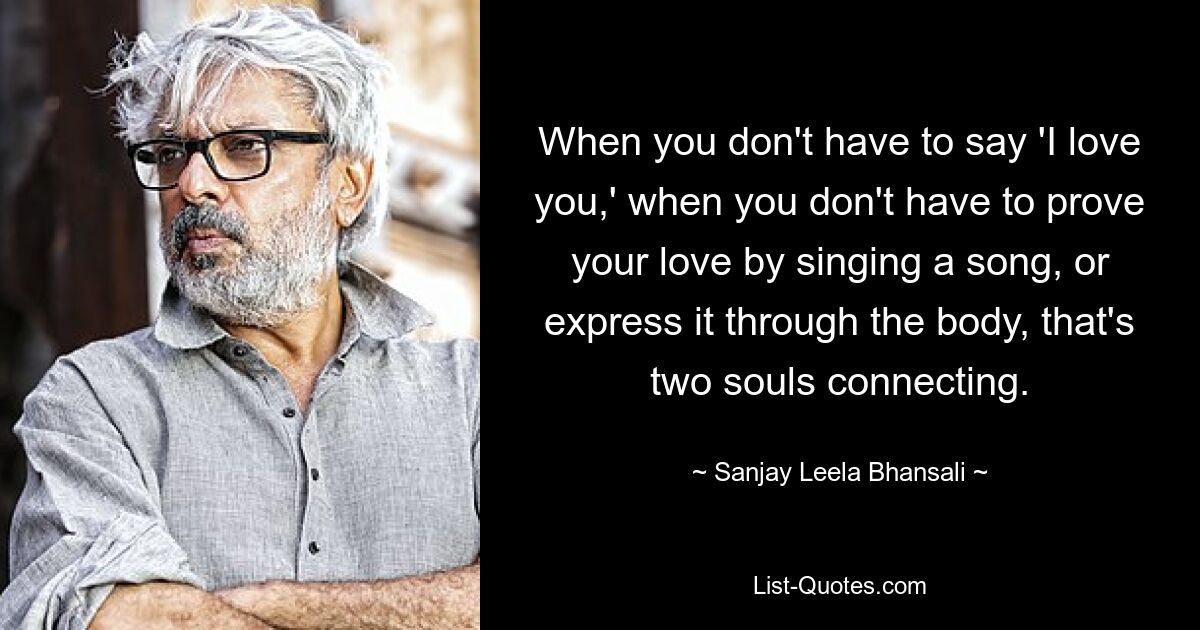 When you don't have to say 'I love you,' when you don't have to prove your love by singing a song, or express it through the body, that's two souls connecting. — © Sanjay Leela Bhansali