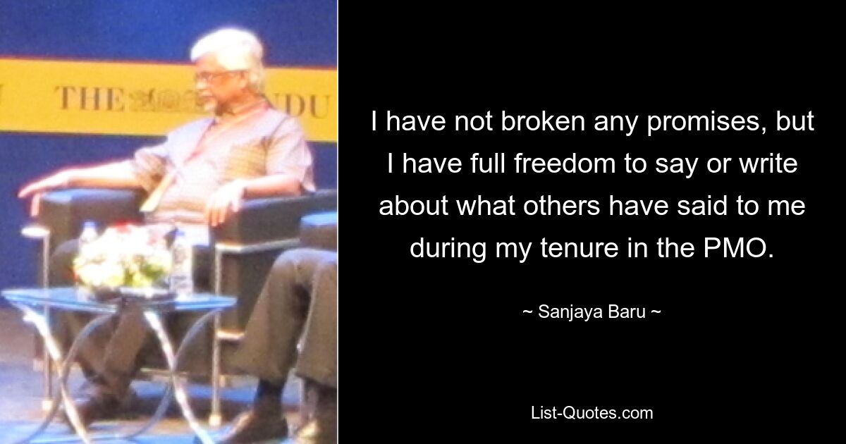 I have not broken any promises, but I have full freedom to say or write about what others have said to me during my tenure in the PMO. — © Sanjaya Baru