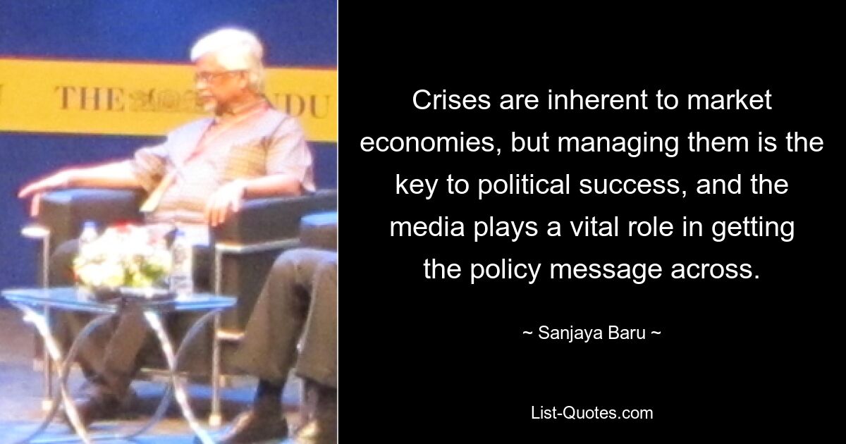 Crises are inherent to market economies, but managing them is the key to political success, and the media plays a vital role in getting the policy message across. — © Sanjaya Baru