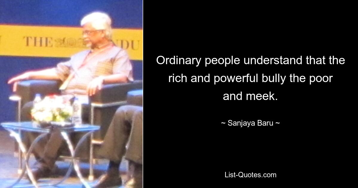 Ordinary people understand that the rich and powerful bully the poor and meek. — © Sanjaya Baru