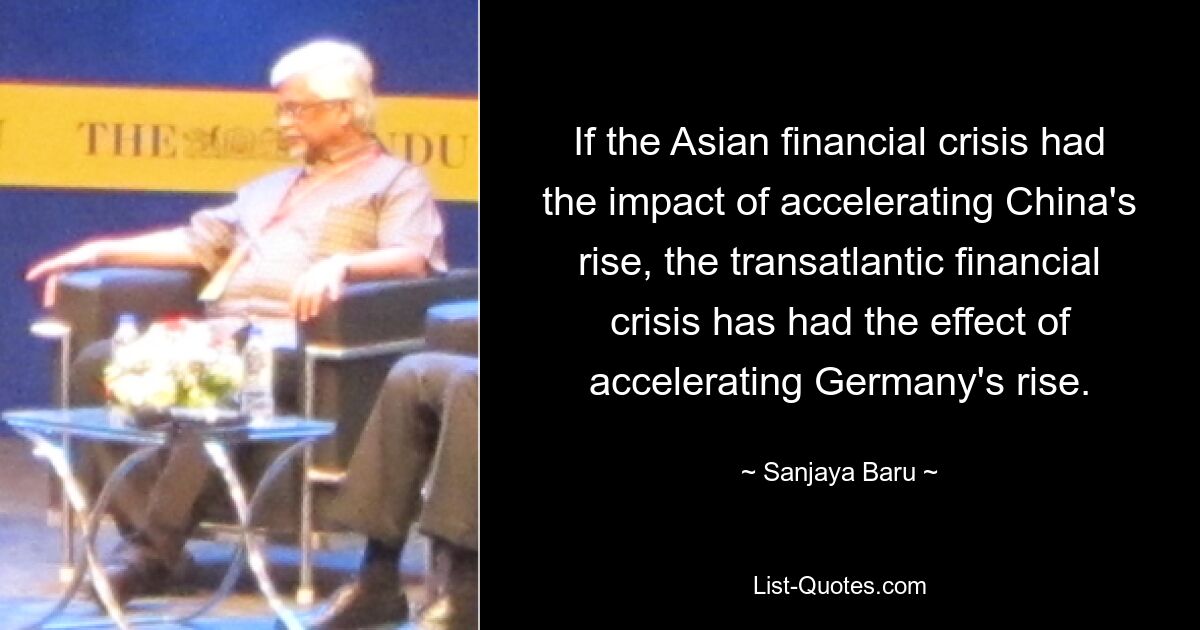 If the Asian financial crisis had the impact of accelerating China's rise, the transatlantic financial crisis has had the effect of accelerating Germany's rise. — © Sanjaya Baru