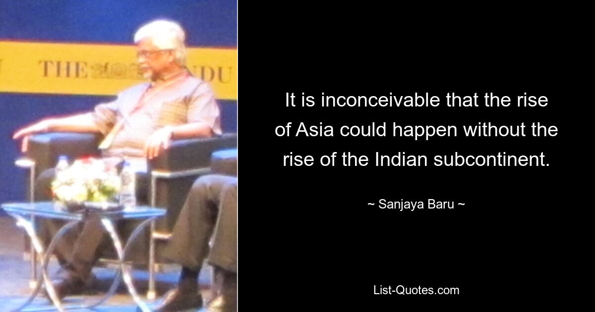 It is inconceivable that the rise of Asia could happen without the rise of the Indian subcontinent. — © Sanjaya Baru