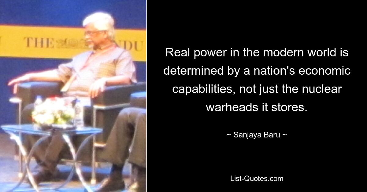 Real power in the modern world is determined by a nation's economic capabilities, not just the nuclear warheads it stores. — © Sanjaya Baru