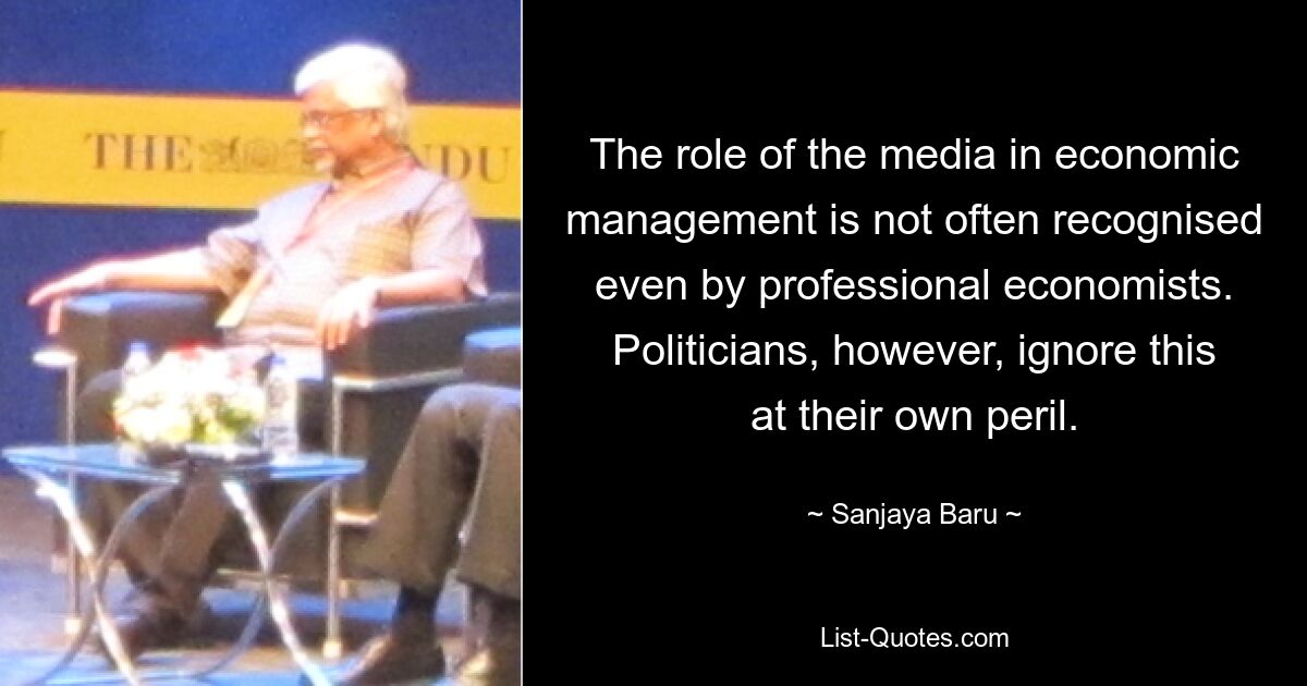 The role of the media in economic management is not often recognised even by professional economists. Politicians, however, ignore this at their own peril. — © Sanjaya Baru